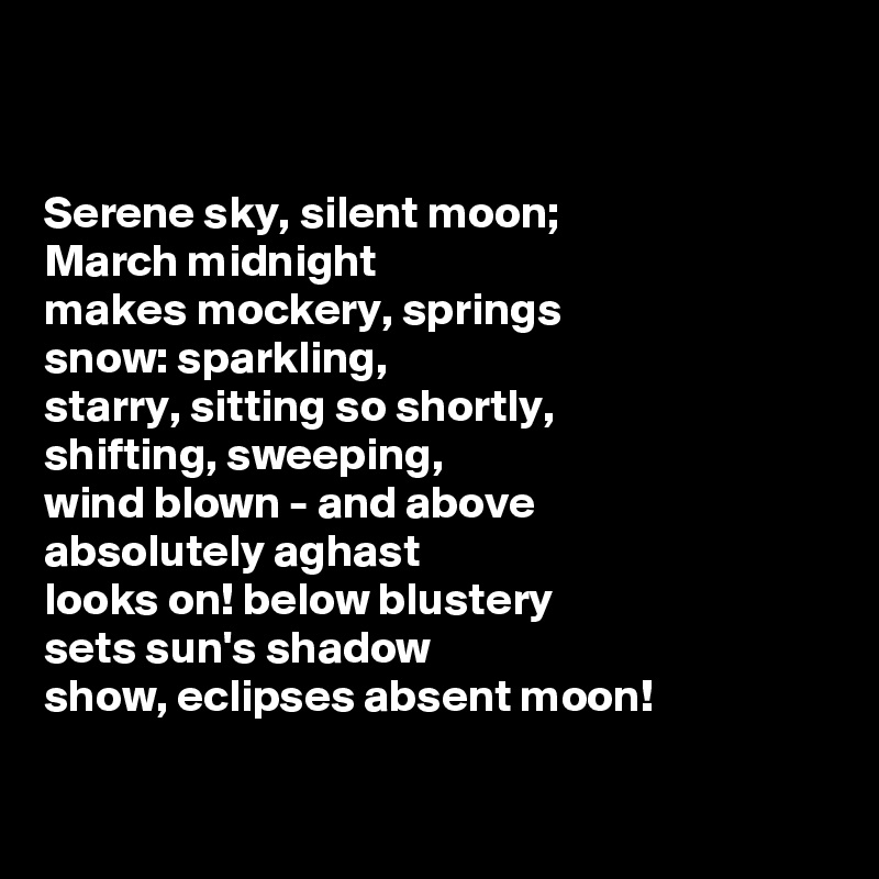 


Serene sky, silent moon; 
March midnight 
makes mockery, springs 
snow: sparkling, 
starry, sitting so shortly, 
shifting, sweeping, 
wind blown - and above
absolutely aghast 
looks on! below blustery 
sets sun's shadow 
show, eclipses absent moon!

