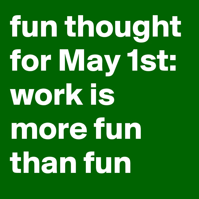 fun thought for May 1st: work is more fun than fun