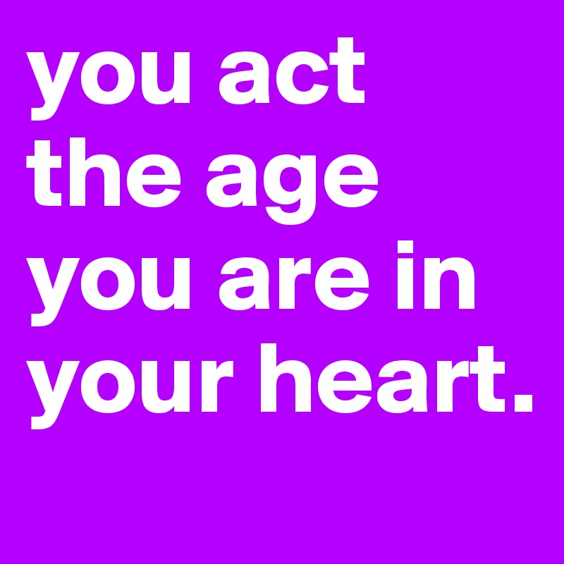 you act the age you are in your heart.