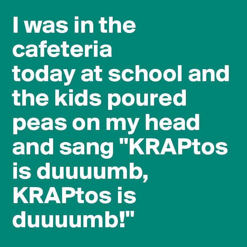I was in the cafeteria
today at school and the kids poured peas on my head and sang "KRAPtos is duuuumb, KRAPtos is duuuumb!"