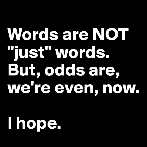 
Words are NOT "just" words. But, odds are, we're even, now. 

I hope.