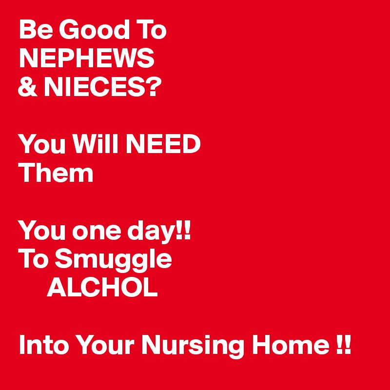 Be Good To 
NEPHEWS
& NIECES?

You Will NEED
Them 
 
You one day!!
To Smuggle
     ALCHOL 

Into Your Nursing Home !! 