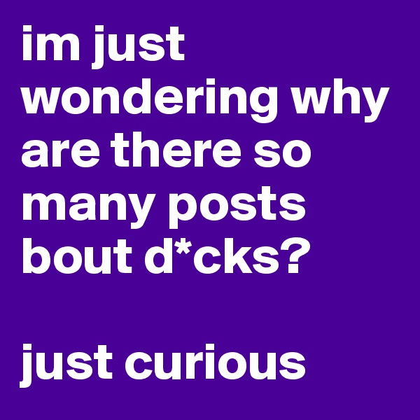im just wondering why are there so many posts bout d*cks?

just curious