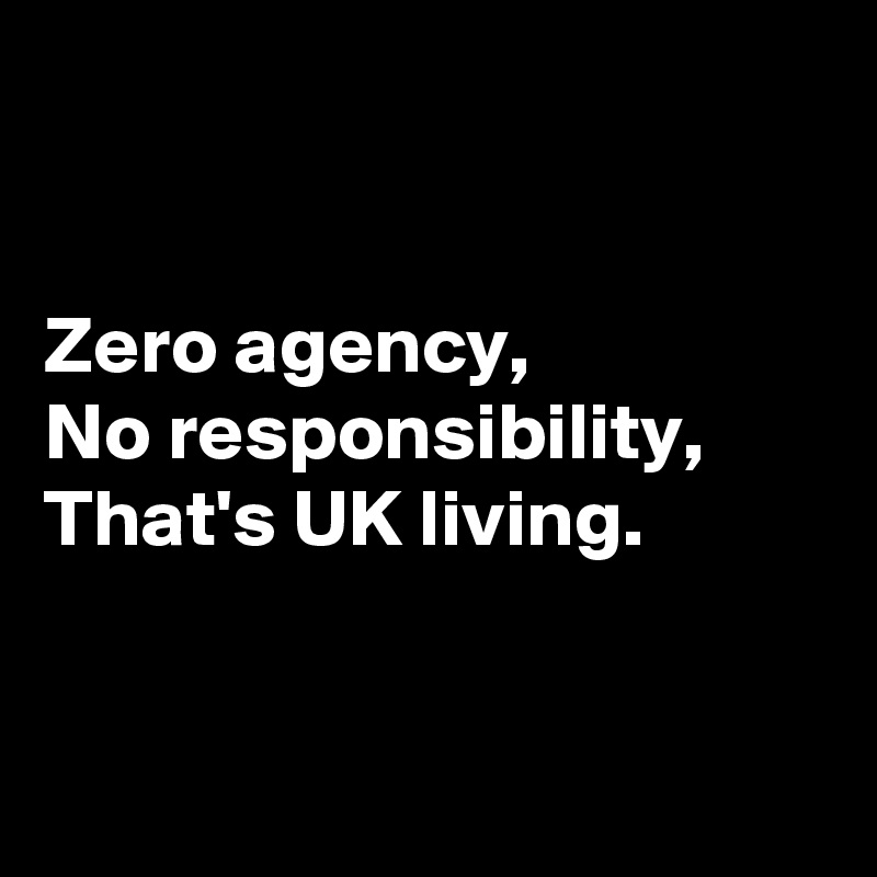 


Zero agency,
No responsibility,
That's UK living.


