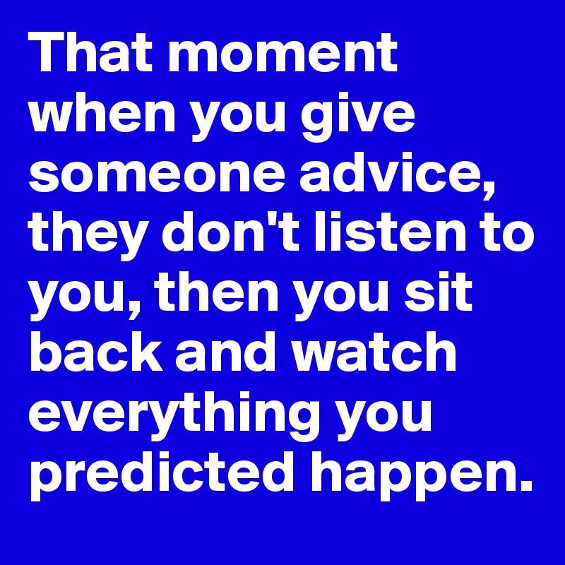 That moment when you give someone advice, they don't listen to you, then you sit back and watch everything you predicted happen. 