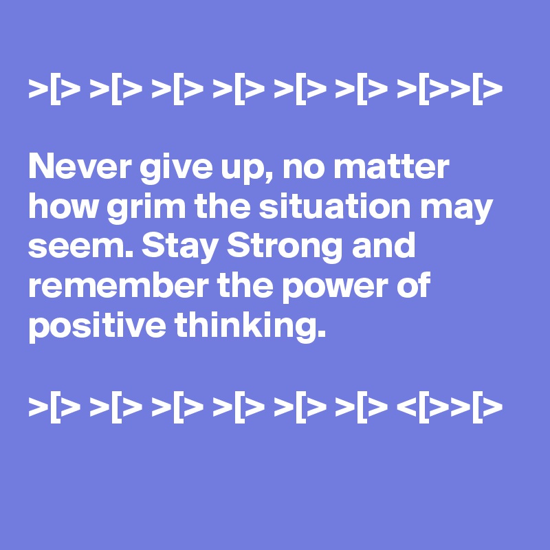 
>[> >[> >[> >[> >[> >[> >[>>[>

Never give up, no matter how grim the situation may seem. Stay Strong and remember the power of positive thinking.

>[> >[> >[> >[> >[> >[> <[>>[>

