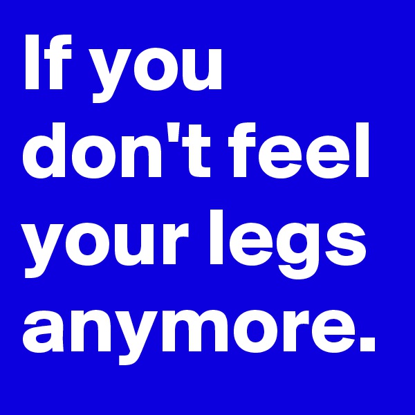 If you don't feel your legs anymore.