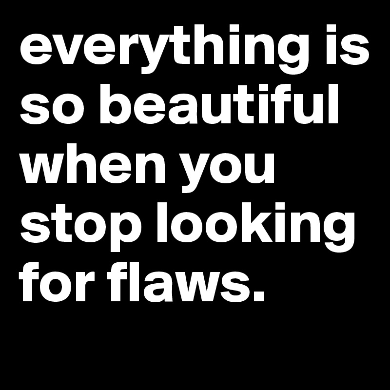 everything is so beautiful when you stop looking for flaws.