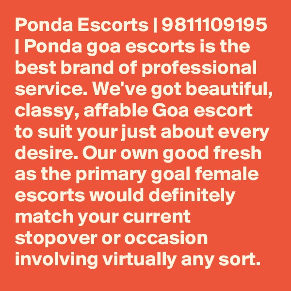 Ponda Escorts | 9811109195 | Ponda goa escorts is the best brand of professional service. We've got beautiful, classy, affable Goa escort to suit your just about every desire. Our own good fresh as the primary goal female escorts would definitely match your current stopover or occasion involving virtually any sort. 