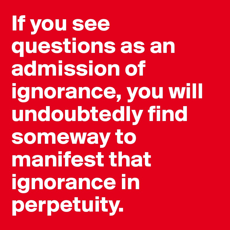 If you see questions as an admission of ignorance, you will undoubtedly find someway to manifest that ignorance in perpetuity.