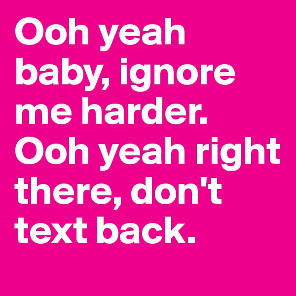 Ooh yeah baby, ignore me harder. Ooh yeah right there, don't text back.
