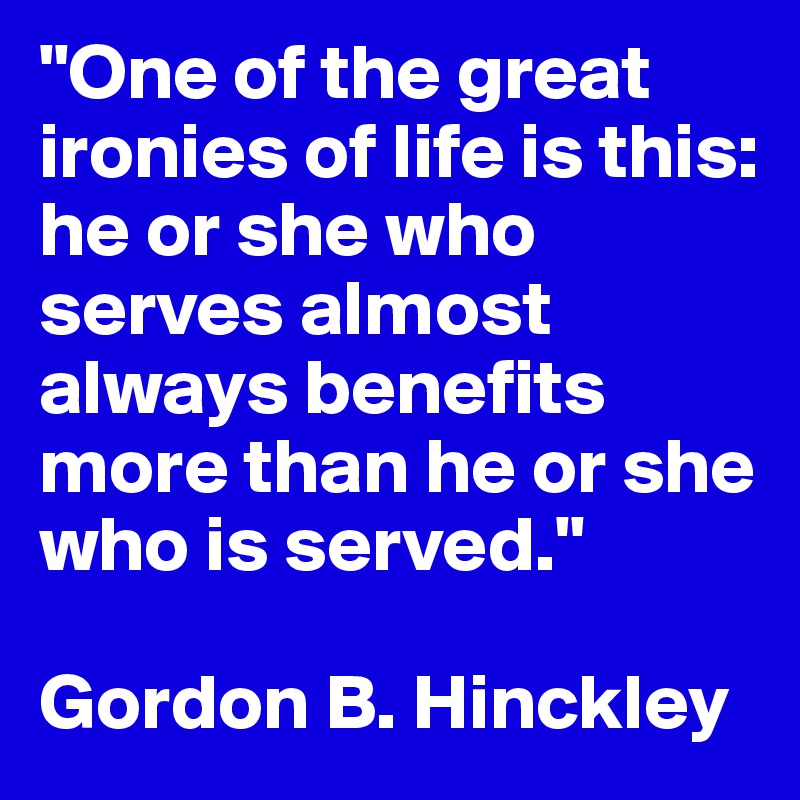 "One of the great ironies of life is this: he or she who serves almost always benefits more than he or she who is served."

Gordon B. Hinckley