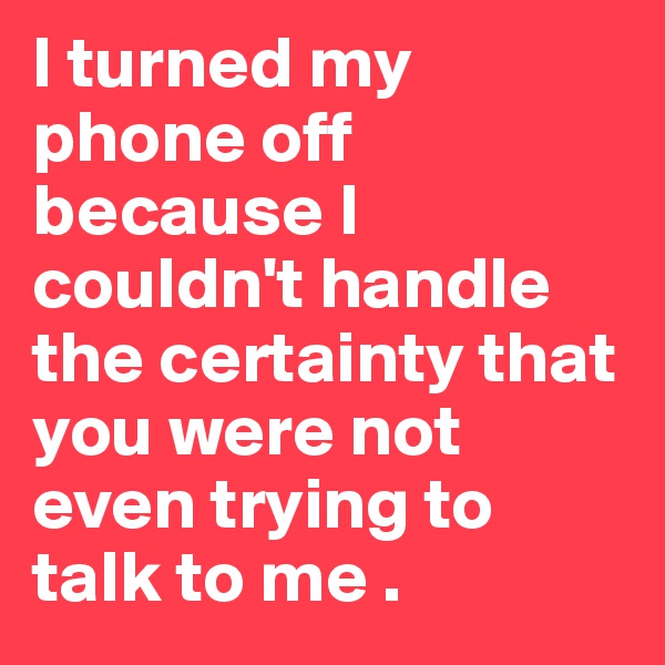 I turned my phone off because I couldn't handle the certainty that you were not even trying to talk to me .