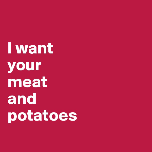 

I want 
your 
meat 
and 
potatoes 
