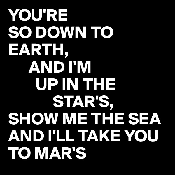 YOU'RE
SO DOWN TO EARTH,
      AND I'M 
        UP IN THE
             STAR'S,
SHOW ME THE SEA AND I'LL TAKE YOU TO MAR'S 