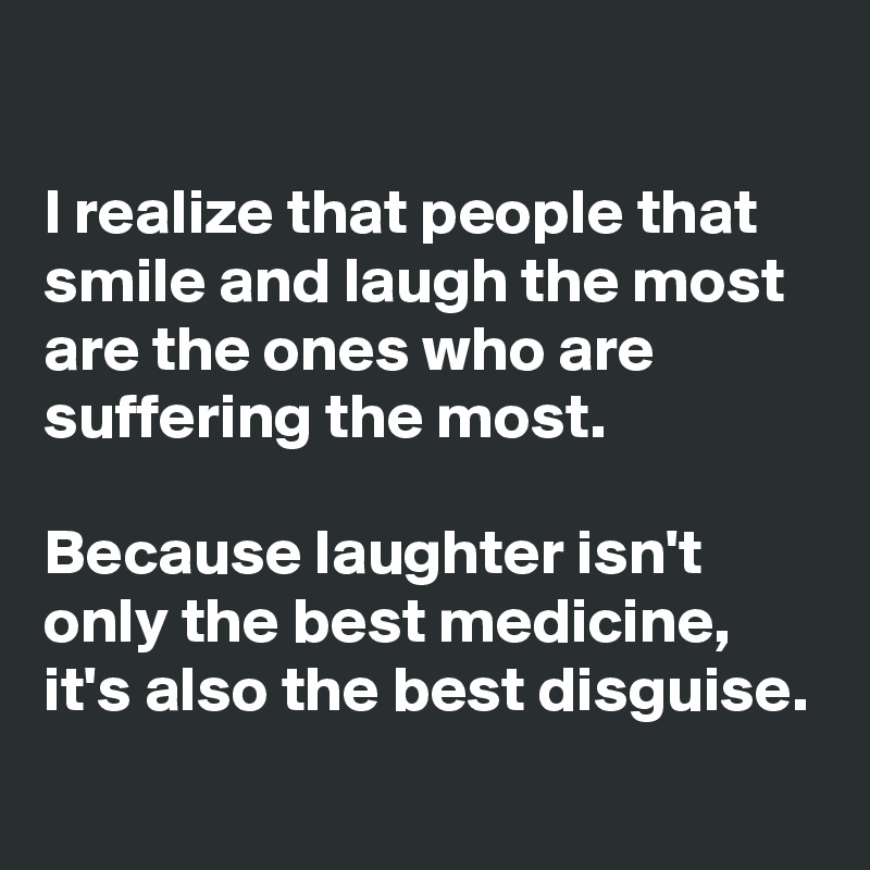 

I realize that people that smile and laugh the most are the ones who are suffering the most. 

Because laughter isn't only the best medicine, it's also the best disguise. 
