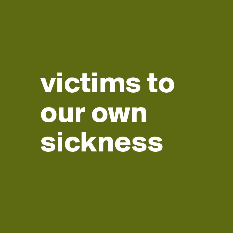
  
     victims to
     our own
     sickness


