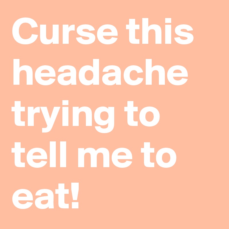 Curse this headache trying to tell me to eat!