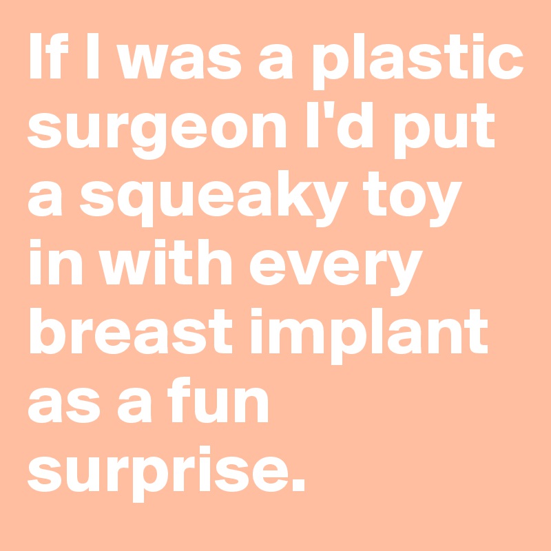 If I was a plastic surgeon I'd put a squeaky toy in with every breast implant as a fun surprise.