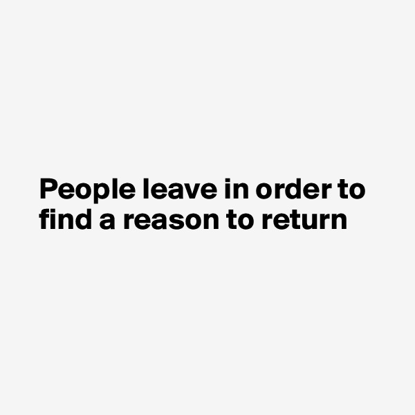 




   People leave in order to    
   find a reason to return 




