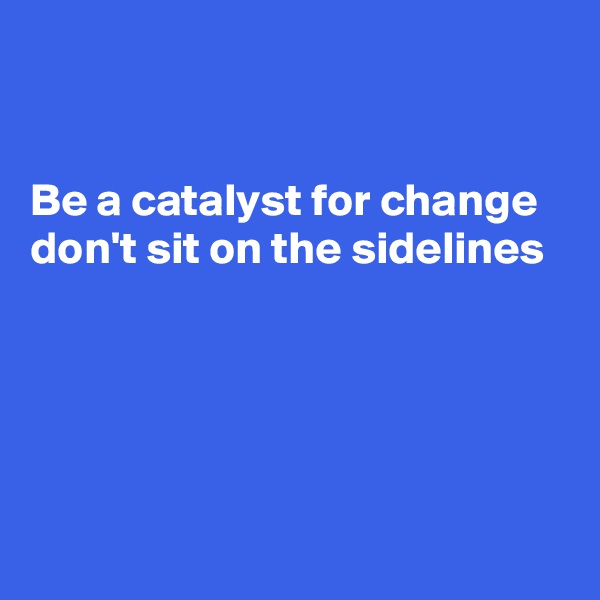 


Be a catalyst for change don't sit on the sidelines 





