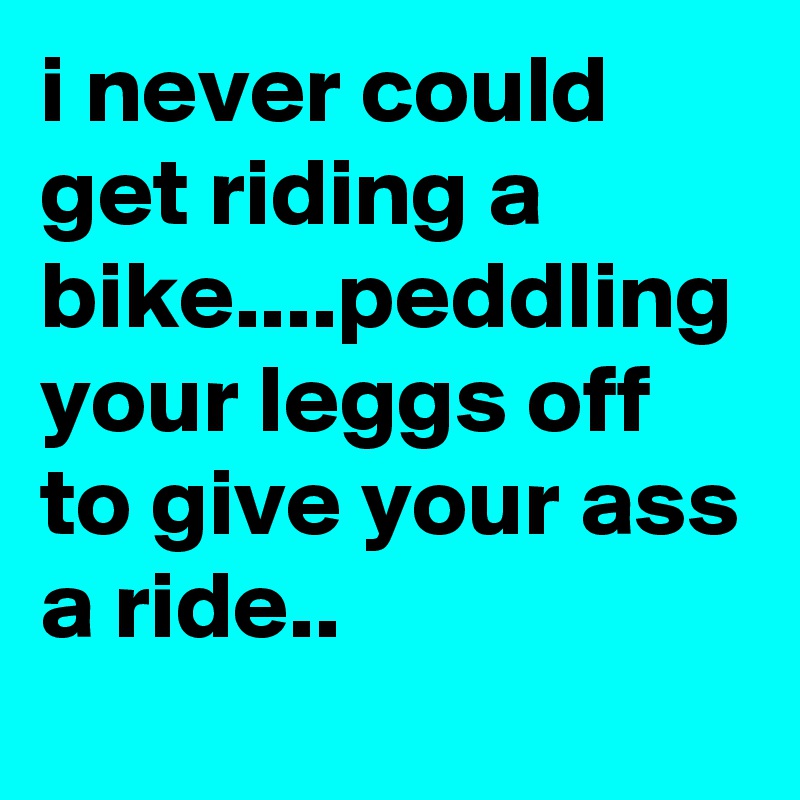 i never could get riding a bike....peddling your leggs off to give your ass a ride..