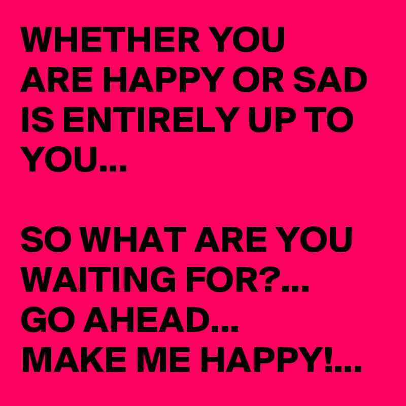 WHETHER YOU 
ARE HAPPY OR SAD 
IS ENTIRELY UP TO YOU...

SO WHAT ARE YOU WAITING FOR?...
GO AHEAD... 
MAKE ME HAPPY!...