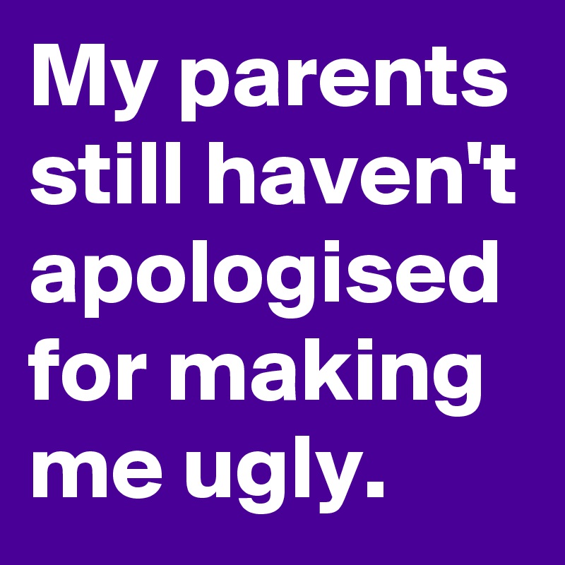 My parents still haven't apologised for making me ugly.