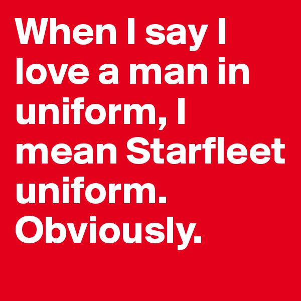 When I say I love a man in uniform, I mean Starfleet uniform. Obviously. 
