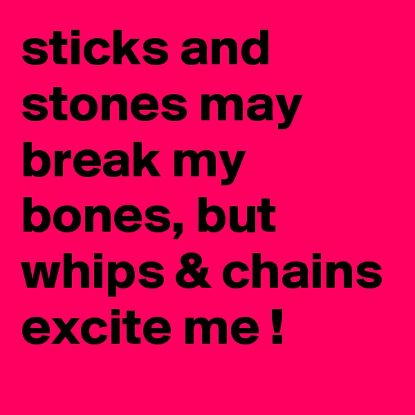 sticks and stones may break my bones, but whips & chains excite me !