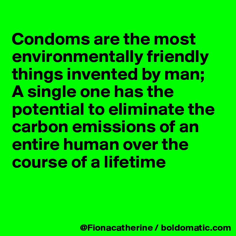 
Condoms are the most
environmentally friendly
things invented by man;
A single one has the 
potential to eliminate the
carbon emissions of an
entire human over the 
course of a lifetime


