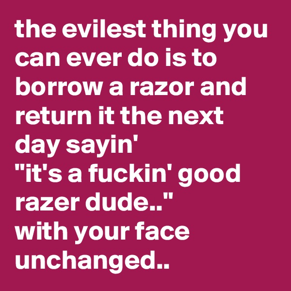 the evilest thing you can ever do is to borrow a razor and return it the next day sayin'
"it's a fuckin' good razer dude.." 
with your face unchanged..