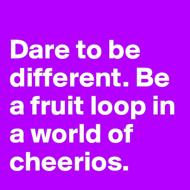 
Dare to be different. Be a fruit loop in a world of cheerios.