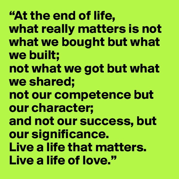 “At the end of life,
what really matters is not what we bought but what we built;
not what we got but what we shared;
not our competence but our character;
and not our success, but our significance.
Live a life that matters. Live a life of love.”