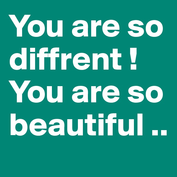 You are so diffrent ! You are so beautiful ..
