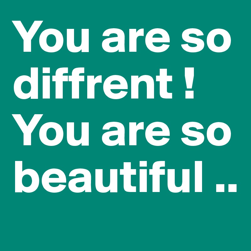 You are so diffrent ! You are so beautiful ..