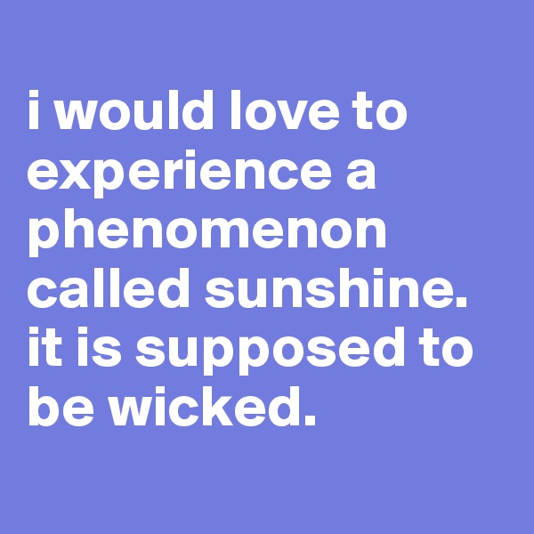 
i would love to experience a phenomenon called sunshine. it is supposed to be wicked.
