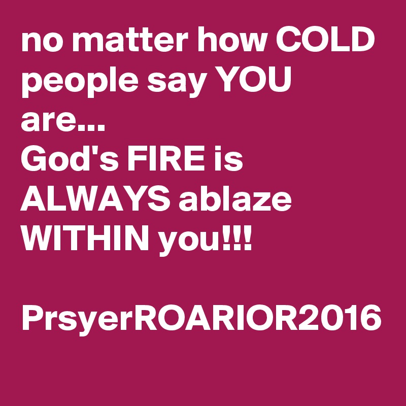 no matter how COLD people say YOU are...
God's FIRE is ALWAYS ablaze WITHIN you!!!

PrsyerROARIOR2016