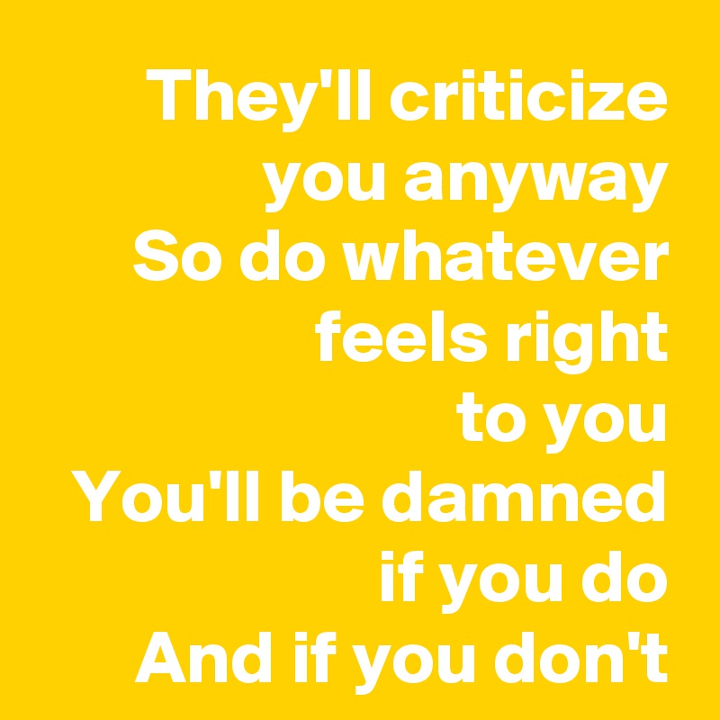 They'll criticize you anyway
So do whatever
feels right
to you
You'll be damned
               if you do
And if you don't