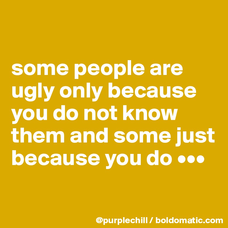 

some people are ugly only because you do not know them and some just because you do •••

