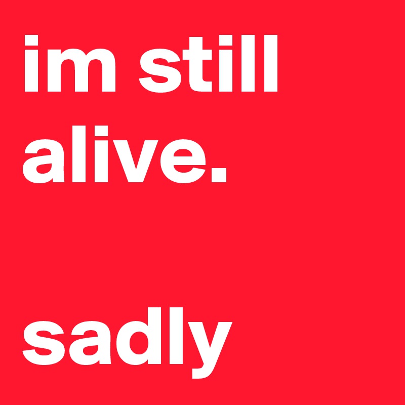 im still alive. 

sadly