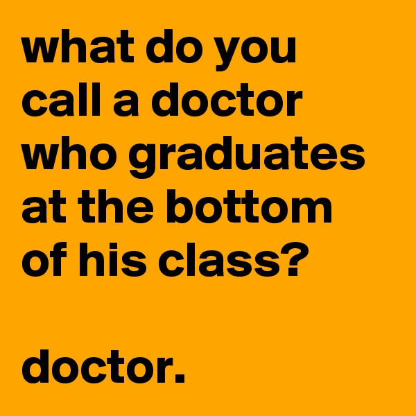 what do you call a doctor who graduates at the bottom of his class? 

doctor.