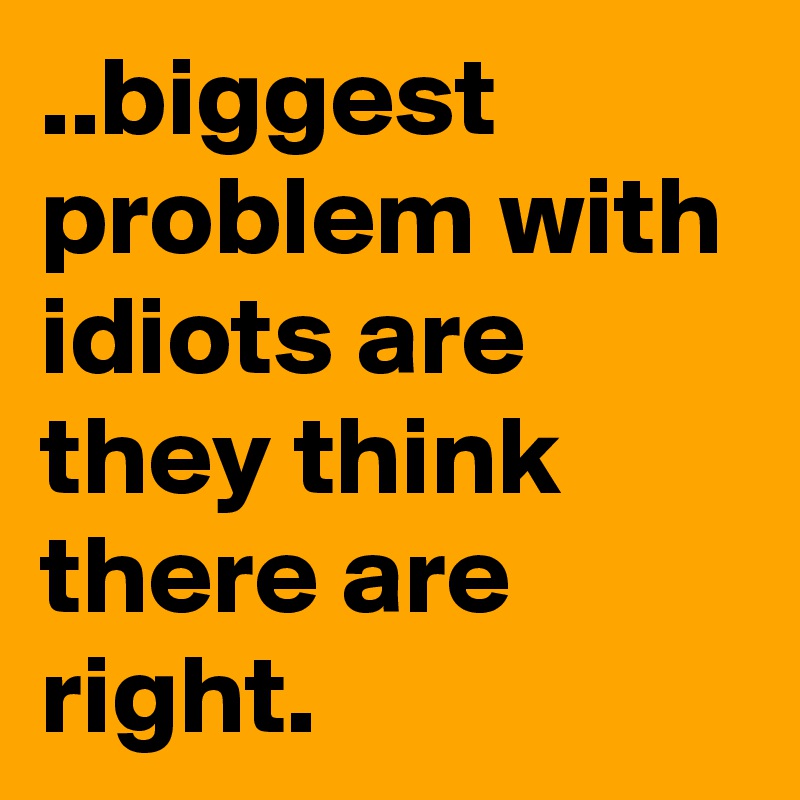 ..biggest problem with idiots are they think there are right.