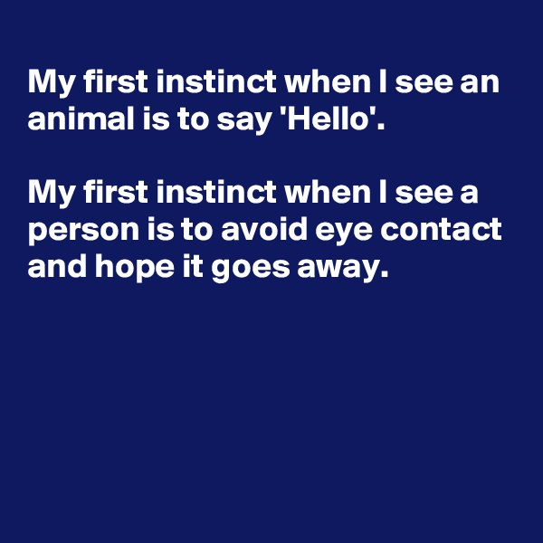 
My first instinct when I see an animal is to say 'Hello'.

My first instinct when I see a person is to avoid eye contact and hope it goes away.




