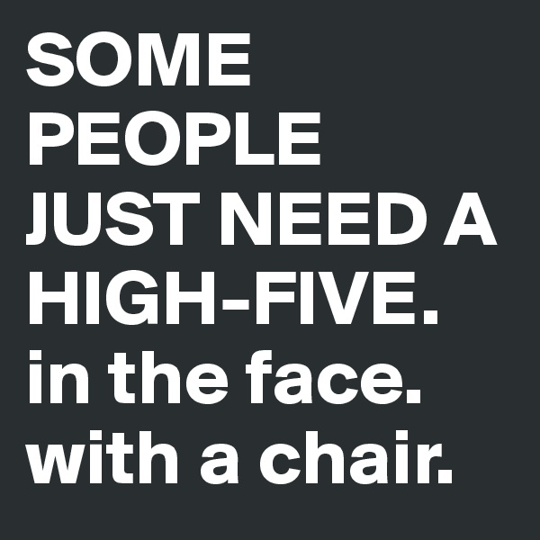 SOME PEOPLE JUST NEED A HIGH-FIVE.
in the face. with a chair.