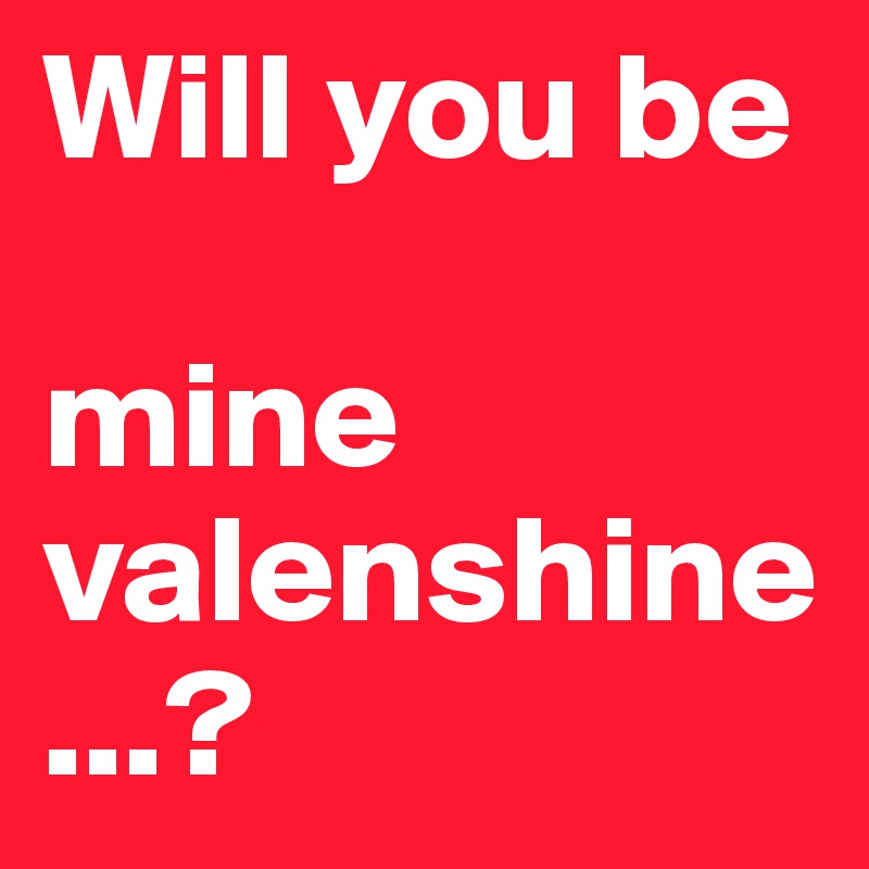 Will you be 

mine valenshine...?