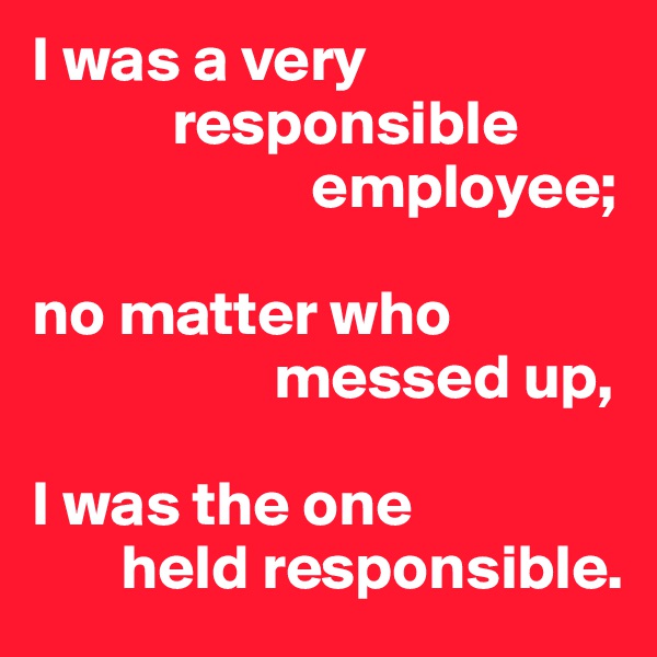 I was a very
           responsible
                      employee;

no matter who
                   messed up,

I was the one
       held responsible.