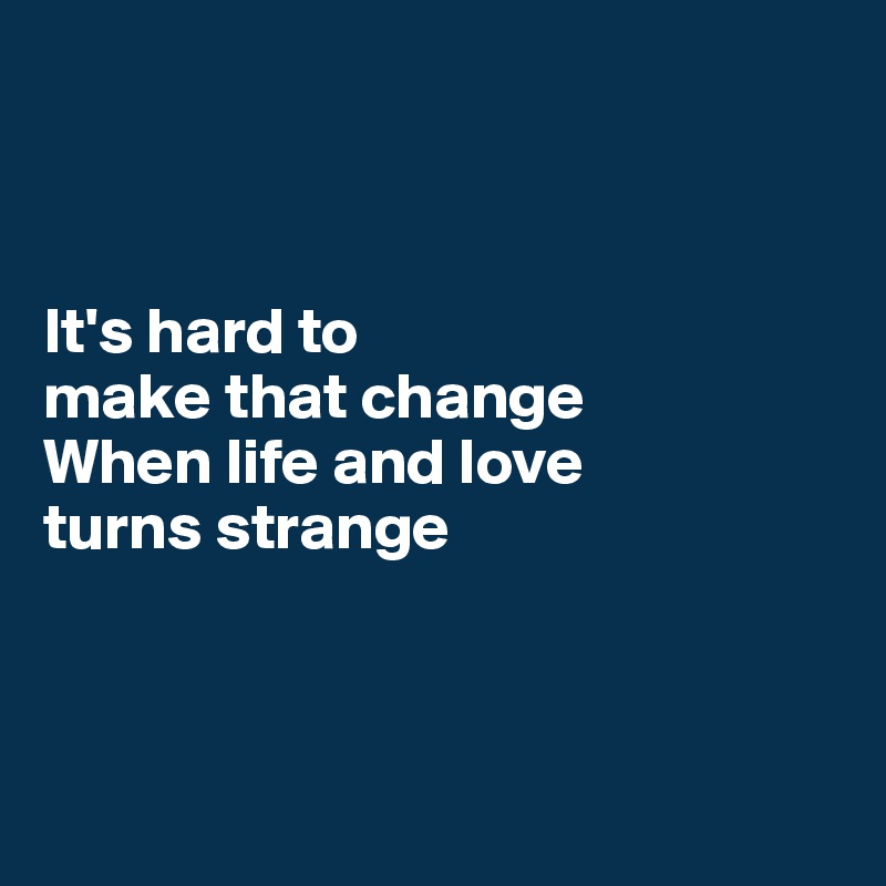 



It's hard to
make that change
When life and love
turns strange




