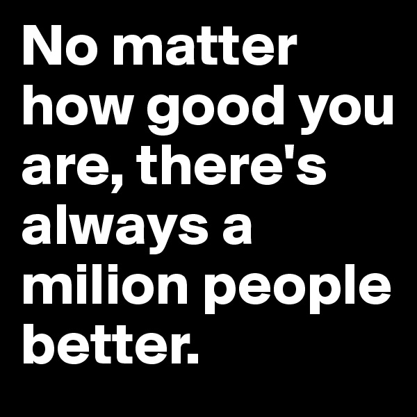 No matter how good you are, there's always a milion people better. 