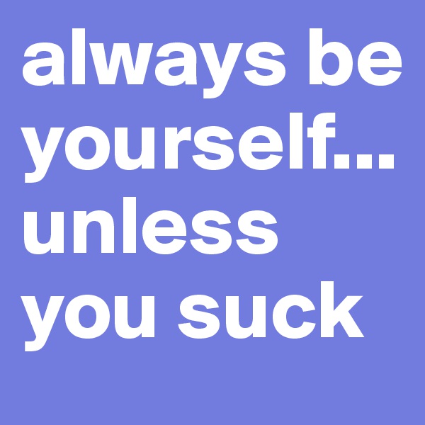 always be yourself...unless you suck